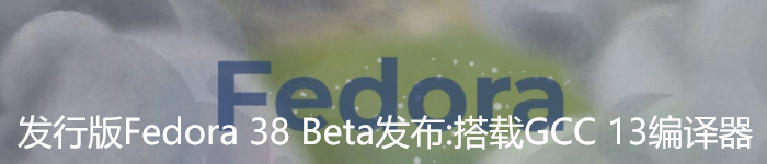 发行版Fedora 38 Beta 发布：搭载GCC 13编译器