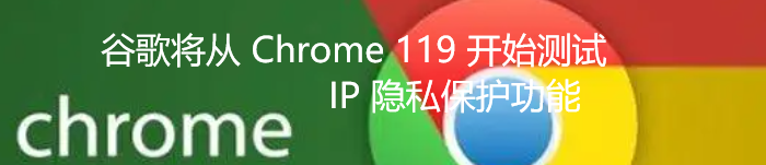 谷歌将从 Chrome 119 开始测试 IP 隐私保护功能